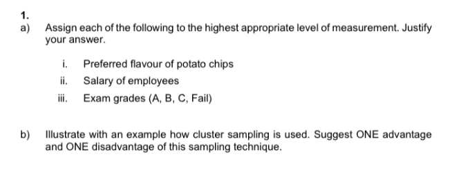 1.
a)
Assign each of the following to the highest appropriate level of measurement. Justify
your answer.
i. Preferred flavour of potato chips
ii.
iii.
Salary of employees
Exam grades (A, B, C, Fail)
b) Illustrate with an example how cluster sampling is used. Suggest ONE advantage
and ONE disadvantage of this sampling technique.