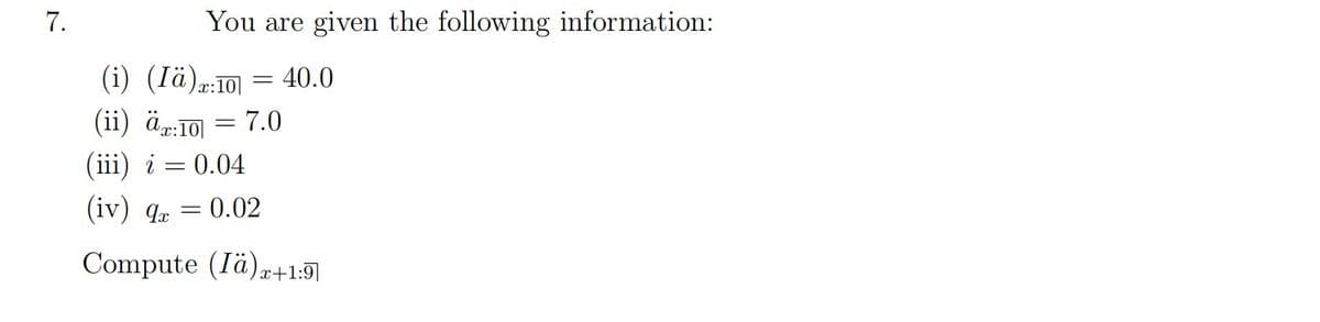 7.
You are given the following information:
(i) (Iä):10
(ii) äx:10
(iii) i = 0.04
=
=
= 40.0
7.0
(iv) 9x
Compute (Iä)z+1:9
0.02