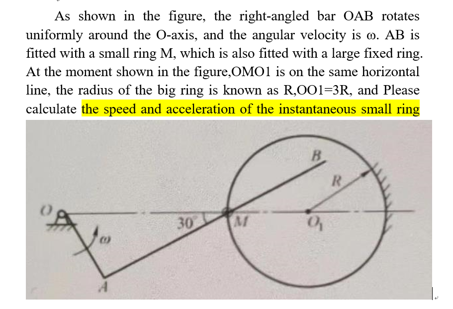 As shown in the figure, the right-angled bar OAB rotates
uniformly around the O-axis, and the angular velocity is w. AB is
fitted with a small ring M, which is also fitted with a large fixed ring.
At the moment shown in the figure,OMO1 is on the same horizontal
line, the radius of the big ring is known as R,001=3R, and Please
calculate the speed and acceleration of the instantaneous small ring
30
M
B
9
R