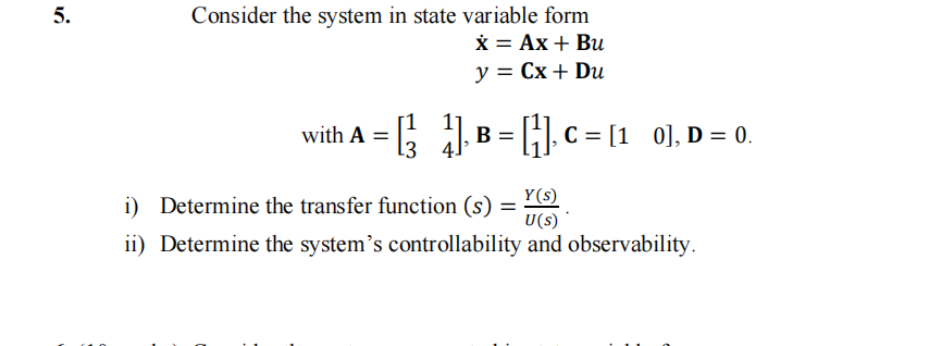 5.
Consider the system in state variable form
x = Ax + Bu
y = Cx + Du
with A = = [² 4] B=
L3
1], B = [1], C = [1 0], D = 0.
i) Determine the transfer function (s) = (S)
Y(s)
U(s)
ii) Determine the system's controllability and observability.