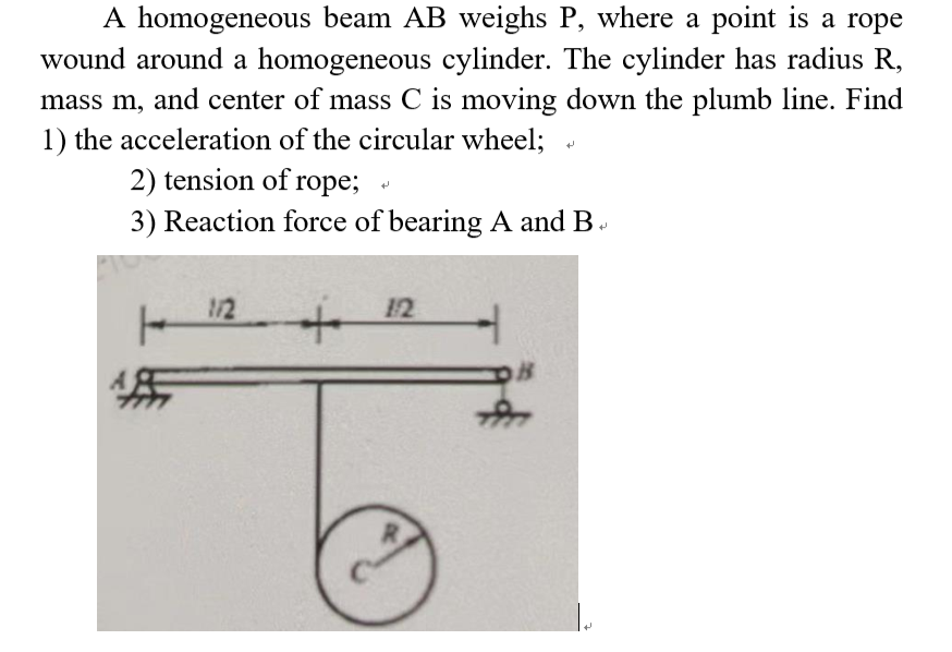 A homogeneous beam AB weighs P, where a point is a rope
wound around a homogeneous cylinder. The cylinder has radius R,
mass m, and center of mass C is moving down the plumb line. Find
1) the acceleration of the circular wheel;
2) tension of rope;
3) Reaction force of bearing A and B
H
112
12