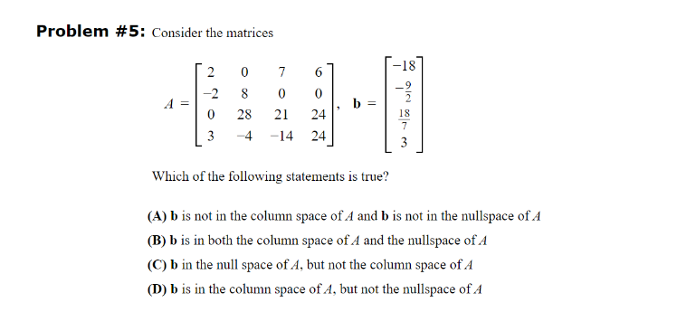 Problem #5: Consider the matrices
A =
2
-2
0
3
0
7
6
8
0
0
28
21 24
-4 -14 24
3
b =
-18
.9
18
7
3
Which of the following statements is true?
(A) b is not in the column space of A and b is not in the nullspace of A
(B) b is in both the column space of A and the nullspace of A
(C) b in the null space of A, but not the column space of A
(D) b is in the column space of A, but not the nullspace of A