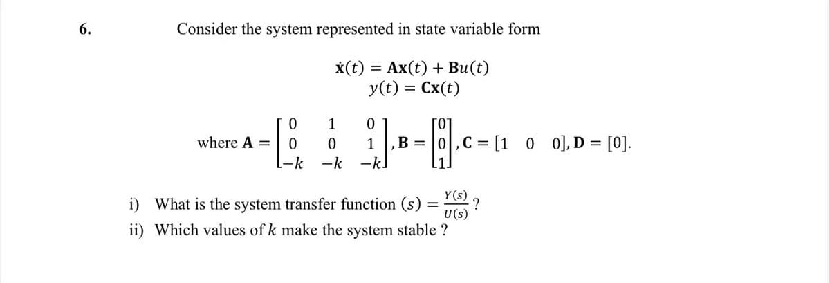 6.
Consider the system represented in state variable form
x(t) = Ax(t) + Bu(t)
y(t) = Cx(t)
where A =
0
1
0
0
0
1
L-k -k -k.
, B =
6.
,C= [1 0 0], D = [0].
Y(s)
i) What is the system transfer function (s)
U (s)
ii) Which values of k make the system stable ?
?