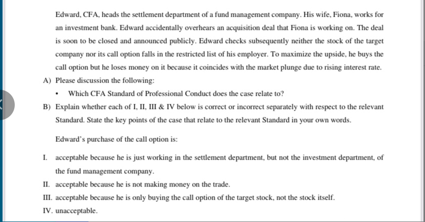 Edward, CFA, heads the settlement department of a fund management company. His wife, Fiona, works for
an investment bank. Edward accidentally overhears an acquisition deal that Fiona is working on. The deal
is soon to be closed and announced publicly. Edward checks subsequently neither the stock of the target
company nor its call option falls in the restricted list of his employer. To maximize the upside, he buys the
call option but he loses money on it because it coincides with the market plunge due to rising interest rate.
A) Please discussion the following:
Which CFA Standard of Professional Conduct does the case relate to?
B) Explain whether each of I, II, III & IV below is correct or incorrect separately with respect to the relevant
Standard. State the key points of the case that relate to the relevant Standard in your own words.
Edward's purchase of the call option is:
I. acceptable because he is just working in the settlement department, but not the investment department, of
the fund management company.
II. acceptable because he is not making money on the trade.
III. acceptable because he is only buying the call option of the target stock, not the stock itself.
IV. unacceptable.