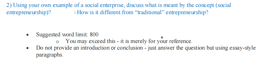 2) Using your own example of a social enterprise, discuss what is meant by the concept (social
entrepreneurship)?
How is it different from "traditional" entrepreneurship?
Suggested word limit: 800
You may exceed this - it is merely for your reference.
Do not provide an introduction or conclusion - just answer the question but using essay-style
paragraphs.