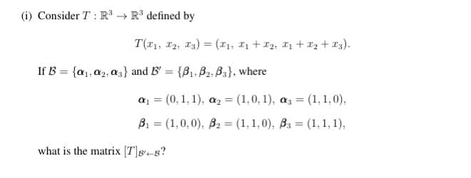 (i) Consider T: R³ R³ defined by
T(T1, T2, T3) = (x₁, I₁+I₂, X₁ + x₂ + x3).
If B = {₁, ₂, 3} and B' = {B₁, B2, B3}, where
a₁ = (0, 1, 1), a₂ = (1,0,1), a3 = (1, 1,0),
B₁ = (1,0,0), B₂ = (1,1,0), B3 = (1, 1, 1),
what is the matrix [T]B-B?