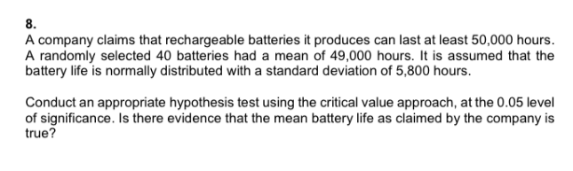 8.
A company claims that rechargeable batteries it produces can last at least 50,000 hours.
A randomly selected 40 batteries had a mean of 49,000 hours. It is assumed that the
battery life is normally distributed with a standard deviation of 5,800 hours.
Conduct an appropriate hypothesis test using the critical value approach, at the 0.05 level
of significance. Is there evidence that the mean battery life as claimed by the company is
true?