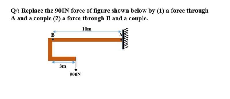 Q/: Replace the 900N force of figure shown below by (1) a force through
A and a couple (2) a force through B and a couple.
10m
B
3m
900N
