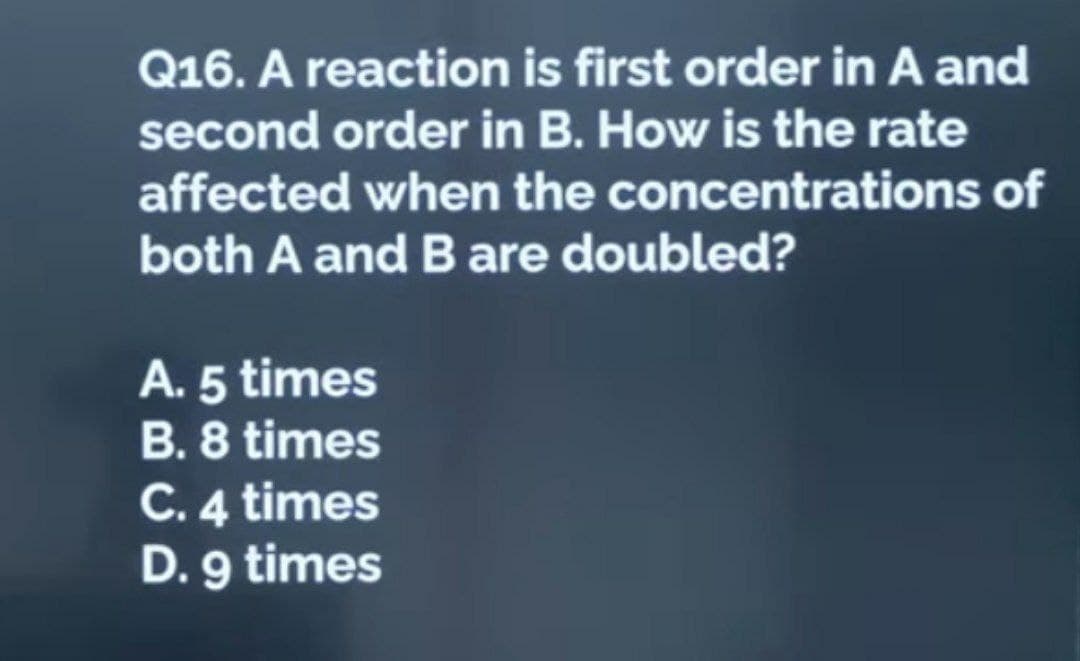 Q16. A reaction is first order in A and
second order in B. How is the rate
affected when the concentrations of
both A and B are doubled?
A. 5 times
B. 8 times
C. 4 times
D. 9 times