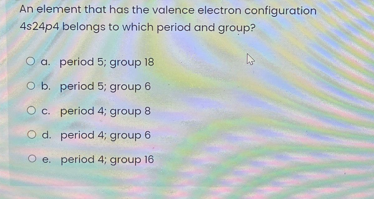 An element that has the valence electron configuration
4s24p4 belongs to which period and group?
O a. period 5; group 18
O b. period 5; group 6
c. period 4; group 8
O d. period 4; group 6
e. period 4; group 16