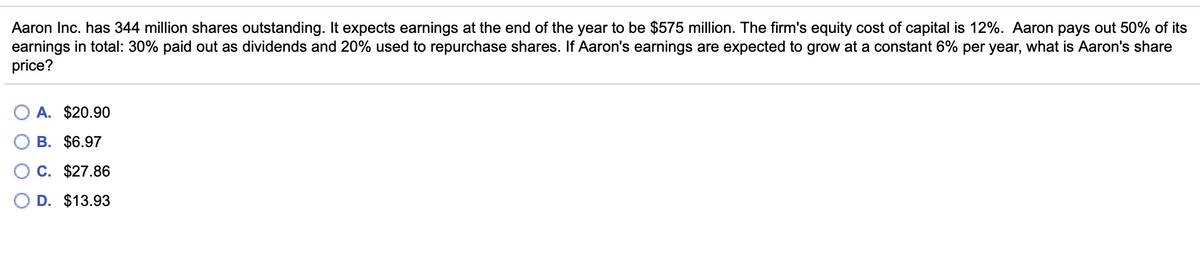 Aaron Inc. has 344 million shares outstanding. It expects earnings at the end of the year to be $575 million. The firm's equity cost of capital is 12%. Aaron pays out 50% of its
earnings in total: 30% paid out as dividends and 20% used to repurchase shares. If Aaron's earnings are expected to grow at a constant 6% per year, what is Aaron's share
price?
A. $20.90
B. $6.97
C. $27.86
D. $13.93