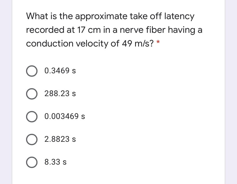 What is the approximate take off latency
recorded at 17 cm in a nerve fiber having a
conduction velocity of 49 m/s? *
O 0.3469 s
O 288.23 s
O 0.003469 s
O 2.8823 s
8.33 s
