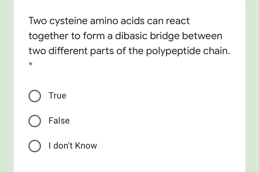 Two cysteine amino acids can react
together to form a dibasic bridge between
two different parts of the polypeptide chain.
O True
False
O I don't Know
