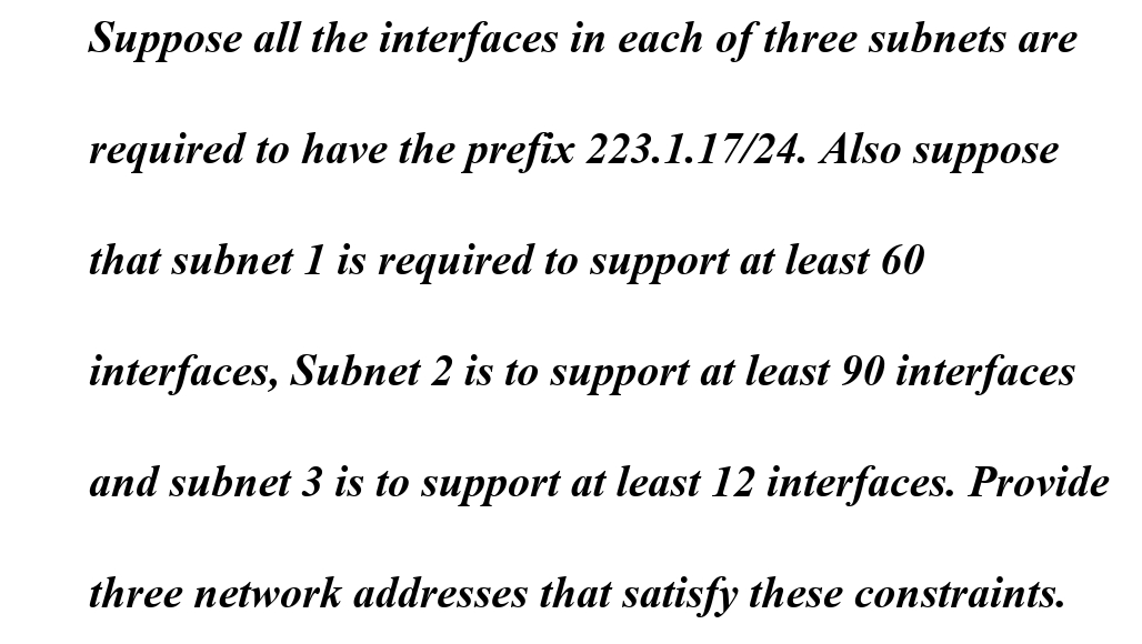Suppose all the interfaces in each of three subnets are
required to have the prefix 223.1.17/24. Also suppose
that subnet 1 is required to support at least 60
interfaces, Subnet 2 is to support at least 90 interfaces
and subnet 3 is to support at least 12 interfaces. Provide
three network addresses that satisfy these constraints.