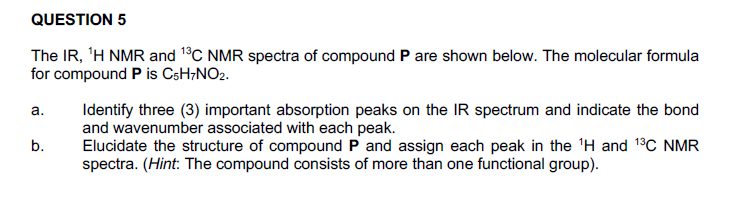QUESTION 5
The IR, 'H NMR and 1°C NMR spectra of compound P are shown below. The molecular formula
for compound P is CsH;NO2.
Identify three (3) important absorption peaks on the IR spectrum and indicate the bond
and wavenumber associated with each peak.
Elucidate the structure of compound P and assign each peak in the 'H and 13C NMR
spectra. (Hint: The compound consists of more than one functional group).
а.
b.
