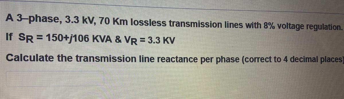 A 3-phase, 3.3 kV, 70 Km lossless transmission lines with 8% voltage regulation.
If SR = 150+j106 KVA & VR = 3.3 KV
%3D
Calculate the transmission line reactance per phase (correct to 4 decimal places)
