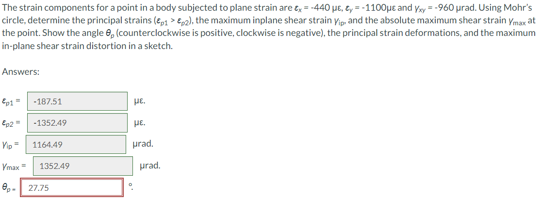 The strain components for a point in a body subjected to plane strain are ɛx = -440 µɛ, ɛy = -1100µe and yxy = -960 µrad. Using Mohr's
circle, determine the principal strains (ɛp1 > En2), the maximum inplane shear strain yin, and the absolute maximum shear strain ymax at
the point. Show the angle e, (counterclockwise is positive, clockwise is negative), the principal strain deformations, and the maximum
in-plane shear strain distortion in a sketch.
Answers:
Ep1 =
-187.51
με.
Ep2 =
-1352.49
με.
Yip =
1164.49
prad.
Ymax =
1352.49
prad.
Op =
27.75
