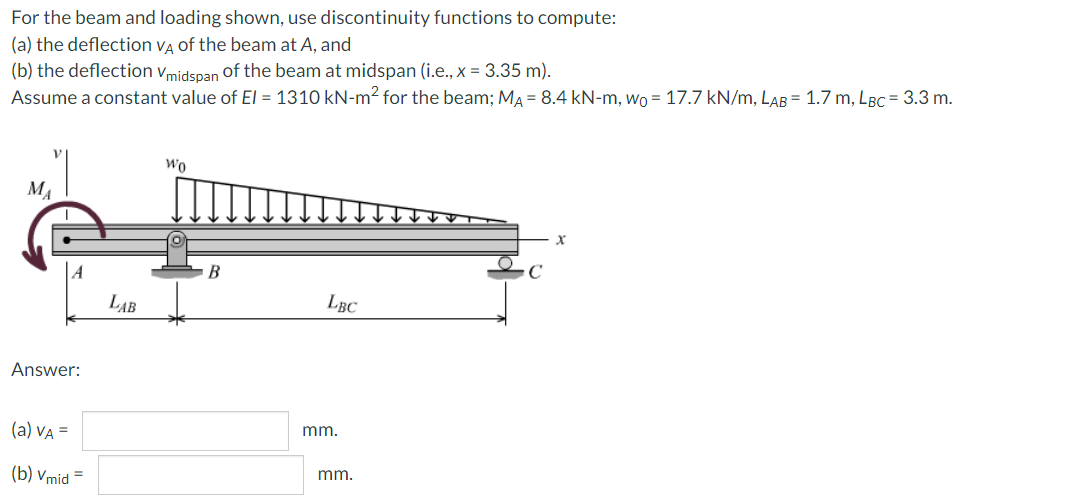 For the beam and loading shown, use discontinuity functions to compute:
(a) the deflection VẠ of the beam at A, and
(b) the deflection vmidspan of the beam at midspan (i.e., x = 3.35 m).
Assume a constant value of EI = 1310 kN-m² for the beam; MA = 8.4 kN-m, Wo = 17.7 kN/m, LAB = 1.7 m, LBC = 3.3 m.
Wo
MA
LAB
LBC
Answer:
(a) VA =
mm.
(b) Vmid =
mm.
