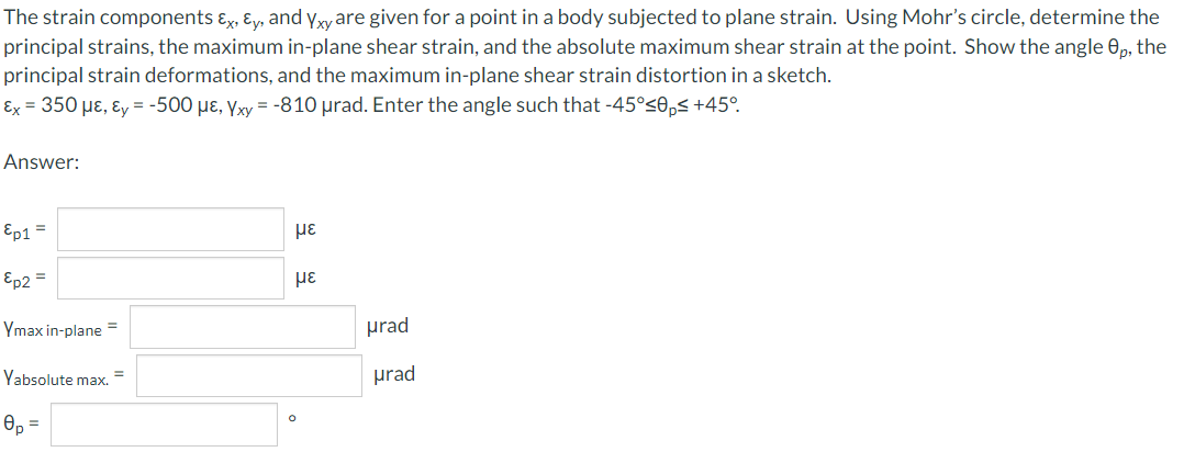 The strain components ɛx, ɛy, and yxyare given for a point in a body subjected to plane strain. Using Mohr's circle, determine the
principal strains, the maximum in-plane shear strain, and the absolute maximum shear strain at the point. Show the angle 0, the
principal strain deformations, and the maximum in-plane shear strain distortion in a sketch.
Ex = 350 µɛ, ɛy = -500 µɛ, Yxy = -810 µrad. Enter the angle such that -45°<0,< +45°.
Answer:
Ep1 =
Ep2 =
με
Ymax in-plane =
µrad
Yabsolute max.
prad
Op =
