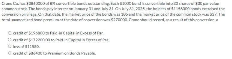 Crane Co. has $3860000 of 8% convertible bonds outstanding. Each $1000 bond is convertible into 30 shares of $30 par value
common stock. The bonds pay interest on January 31 and July 31. On July 31, 2025, the holders of $1158000 bonds exercised the
conversion privilege. On that date, the market price of the bonds was 105 and the market price of the common stock was $37. The
total unamortized bond premium at the date of conversion was $270000. Crane should record, as a result of this conversion, a
credit of $196800 to Paid-in Capital in Excess of Par.
O credit of $172200.00 to Paid-in Capital in Excess of Par.
O loss of $11580.
O credit of $86400 to Premium on Bonds Payable.
