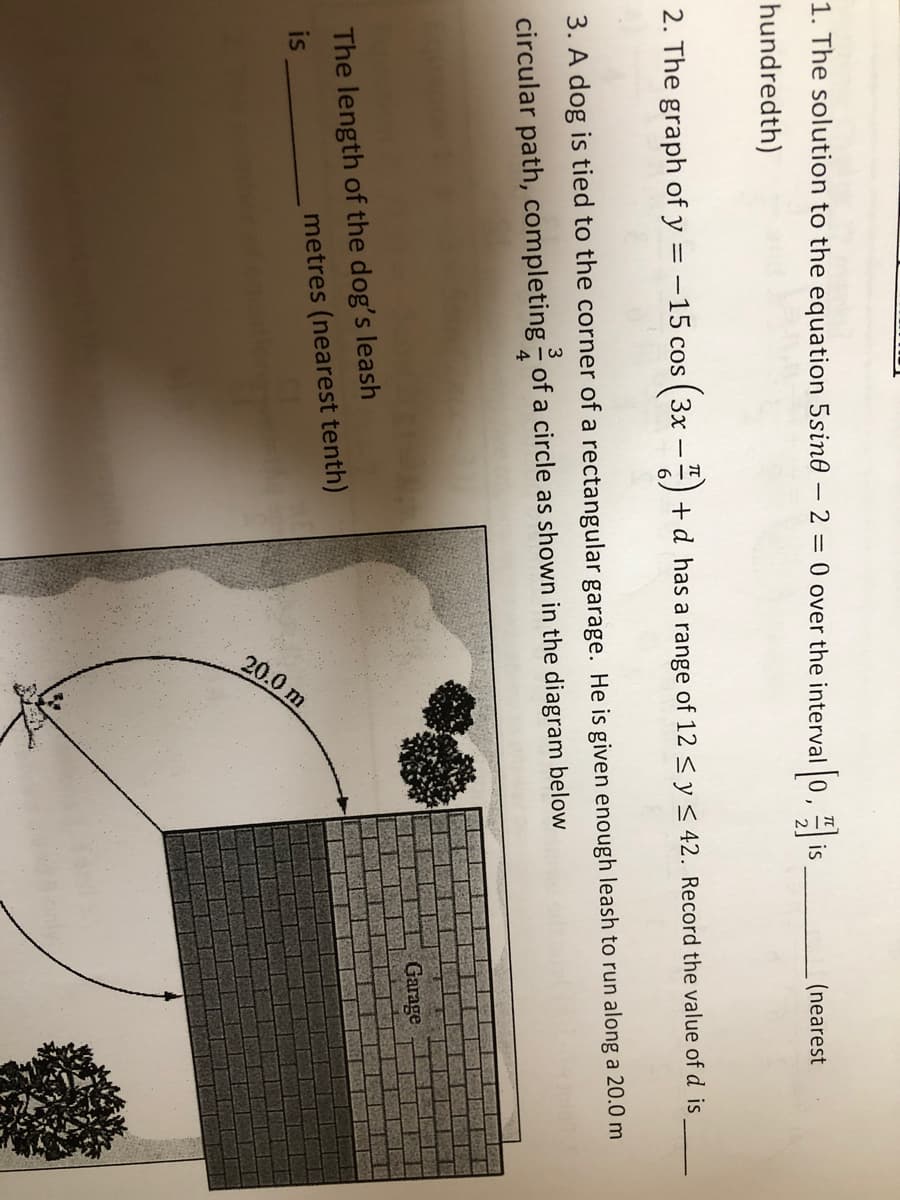 20.0 m
1. The solution to the equation 5sin0 – 2 = 0 over the interval 0, is
(nearest
hundredth)
2. The graph of y = -15 cos ( 3x -) +d has a range of 12 < y< 42. Record the value of d is
3. A dog is tied to the corner of a rectangular garage. He is given enough leash to run along a 20.0 m
circular path, completing - of a circle as shown in the diagram below
4
Garage
The length of the dog's leash
is
metres (nearest tenth)

