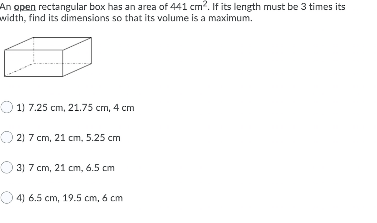 An open rectangular box has an area of 441 cm2. If its length must be 3 times its
width, find its dimensions so that its volume is a maximum.
O 1) 7.25 cm, 21.75 cm, 4 cm
O 2) 7 cm, 21 cm, 5.25 cm
O 3) 7 cm, 21 cm, 6.5 cm
O 4) 6.5 cm, 19.5 cm, 6 cm
