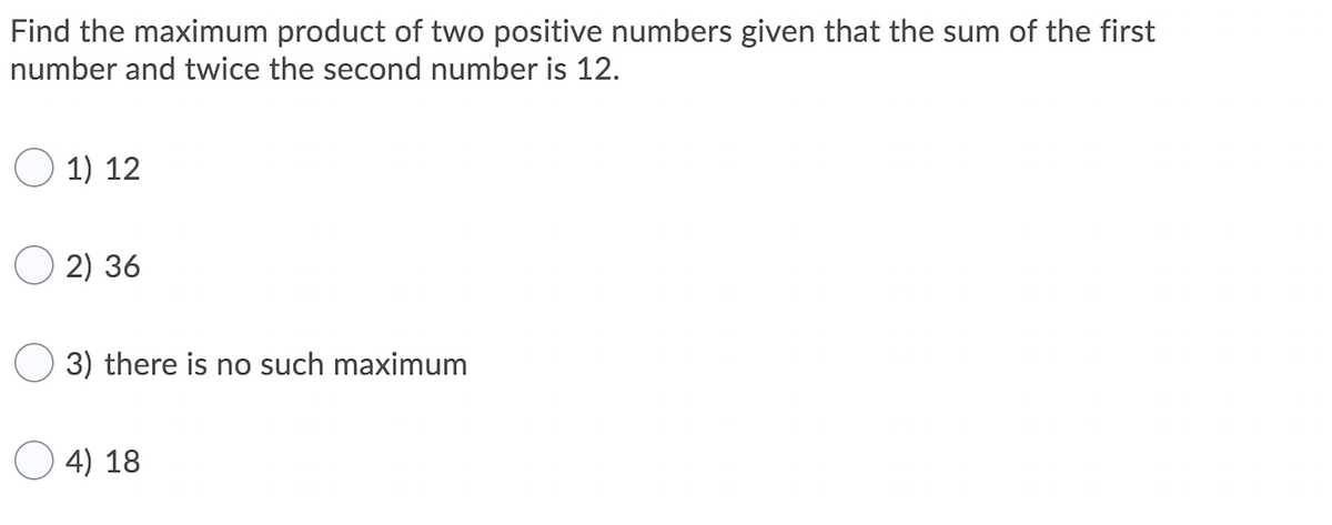 Find the maximum product of two positive numbers given that the sum of the first
number and twice the second number is 12.
O 1) 12
2) 36
3) there is no such maximum
4) 18
