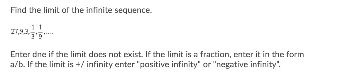Find the limit of the infinite sequence.
1 1
27,9,3,
3'9
Enter dne if the limit does not exist. If the limit is a fraction, enter it in the form
a/b. If the limit is +/ infinity enter "positive infinity" or "negative infinity".
