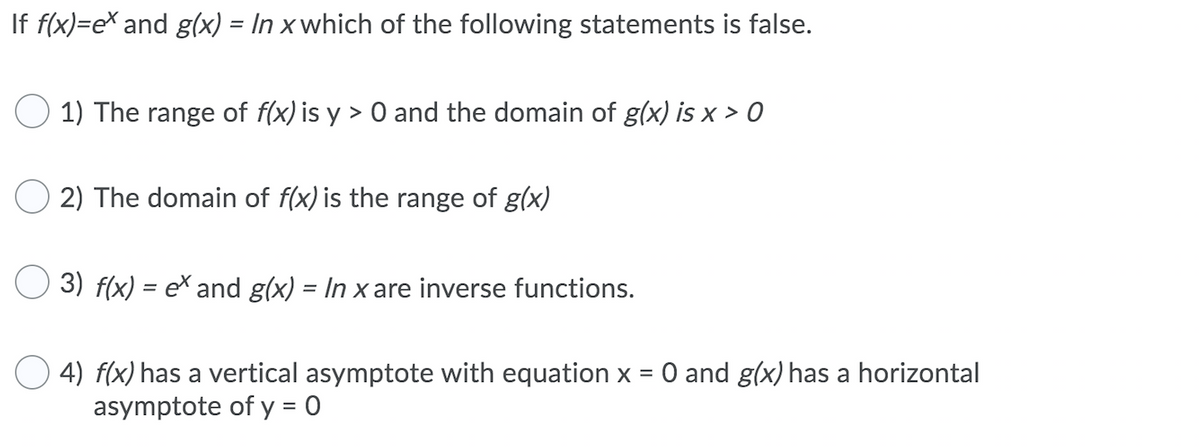 If f(x)=e\ and g(x) = In x which of the following statements is false.
%3D
O 1) The range of f(x) is y > 0 and the domain of g(x) is x > 0
O 2) The domain of f(x) is the range of g(x)
3) f(x) = ex and g(x) = In x are inverse functions.
%3D
4) f(x) has a vertical asymptote with equation x = 0 and g(x) has a horizontal
asymptote of y = 0
%3D
%3D
