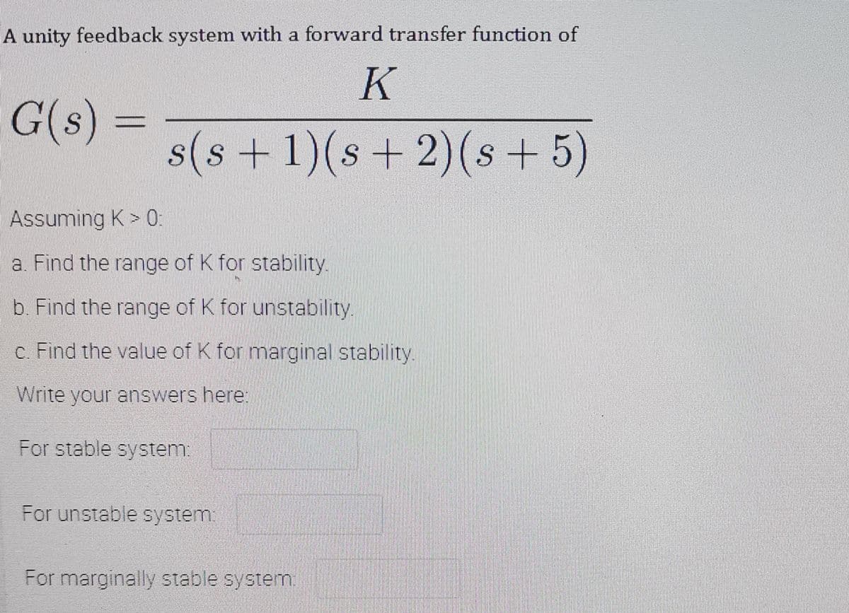 A unity feedback system with a forward transfer function of
K
G(s) =
s(s +1)(s+ 2)(s + 5)
Assuming K > 0:
a. Find the range of K for stability.
b. Find the range of K for unstability.
c. Find the value of K for marginal stability.
Write your answers here:
For stable system.
For unstable system
For marginally stable systemn.
