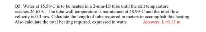 Q5: Water at 15.56•C is to be heated in a 2-mm-ID tube until the exit temperature
reaches 26.67 C. The tube wall temperature is maintained at 48.99 C and the inlet flow
velocity is 0.3 m/s. Calculate the length of tube required in meters to accomplish this heating.
Also calculate the total heating required, expressed in watts.
Answers: L-0.13 m
