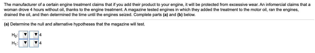 The manufacturer of a certain engine treatment claims that if you add their product to your engine, it will be protected from excessive wear. An infomercial claims that a
woman drove 4 hours without oil, thanks to the engine treatment. A magazine tested engines in which they added the treatment to the motor oil, ran the engines,
drained the oil, and then determined the time until the engines seized. Complete parts (a) and (b) below.
(a) Determine the null and alternative hypotheses that the magazine will test.
Но
4
H7:
4
