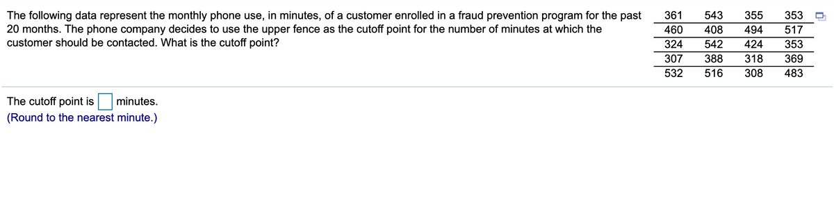 The following data represent the monthly phone use, in minutes, of a customer enrolled in a fraud prevention program for the past
20 months. The phone company decides to use the upper fence as the cutoff point for the number of minutes at which the
customer should be contacted. What is the cutoff point?
361
543
355
353
460
408
494
517
324
542
424
353
307
388
318
369
532
516
308
483
The cutoff point is
minutes.
(Round to the nearest minute.)
