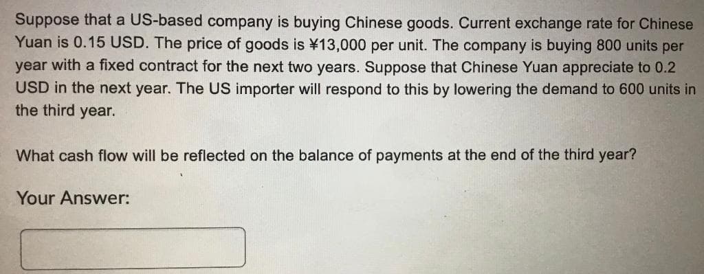 Suppose that a US-based company is buying Chinese goods. Current exchange rate for Chinese
Yuan is 0.15 USD. The price of goods is ¥13,000 per unit. The company is buying 800 units per
year with a fixed contract for the next two years. Suppose that Chinese Yuan appreciate to 0.2
USD in the next year. The US importer will respond to this by lowering the demand to 600 units in
the third year.
What cash flow will be reflected on the balance of payments at the end of the third year?
Your Answer:
