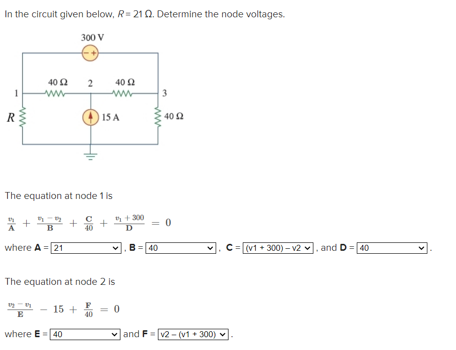 In the circuit given below, R=21 Q. Determine the node voltages.
1
R
40 S2
ww
V1 - V2
B
where A = 21
A +
300 V
The equation at node 1 is
+
2
40
15 A
40 Ω
The equation at node 2 is
V2 - V1
E
where E = 40
% +300
D
F
15 + = 0
40
www
3
B = 40
40 52
= 0
and Fv2 - (v1 + 300)
C = (v1 + 300) - v2, and D = 40