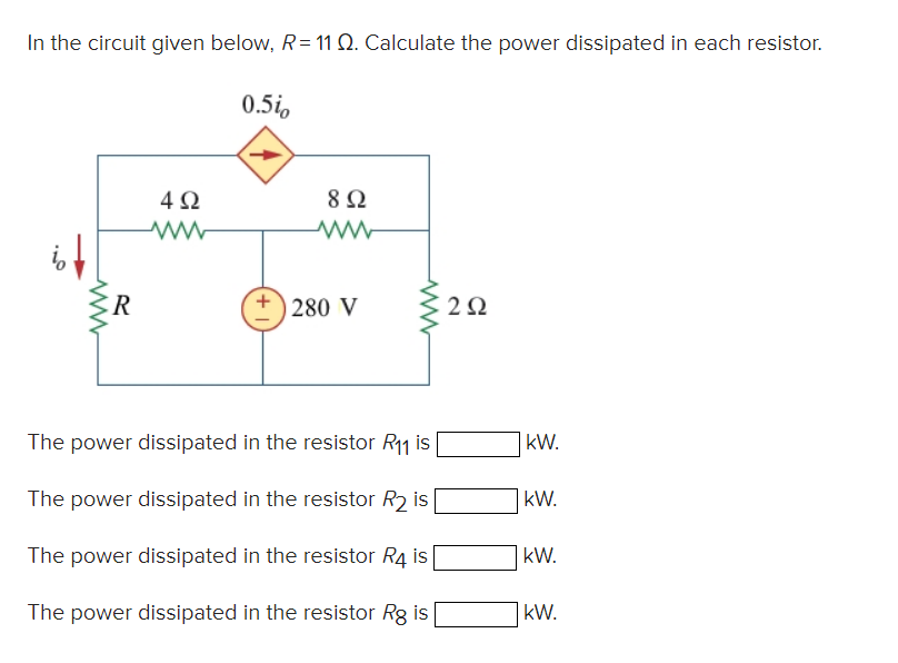 In the circuit given below, R= 11 Q. Calculate the power dissipated in each resistor.
ww
R
4Ω
www
0.5io
8 Ω
www
280 V
ww
The power dissipated in the resistor R₁1 is
The power dissipated in the resistor R₂ is
The power dissipated in the resistor R4 is
The power dissipated in the resistor Rg is
292
kW.
kW.
kW.
kW.