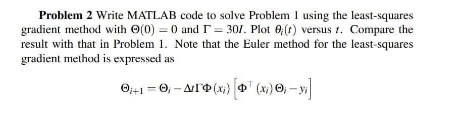 Problem 2 Write MATLAB code to solve Problem 1 using the least-squares
gradient method with O(0) = 0 and I= 301. Plot 0;(t) versus t. Compare the
result with that in Problem 1. Note that the Euler method for the least-squares
gradient method is expressed as
O; - ATO (x;) 4" (x;) O; –
Oit!
Yi
%3D
