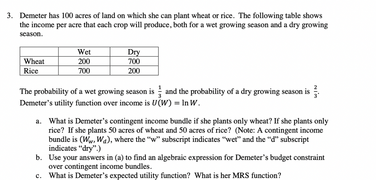 3. Demeter has 100 acres of land on which she can plant wheat or rice. The following table shows
the income per acre that each crop will produce, both for a wet growing season and a dry growing
season.
Wet
Dry
Wheat
200
700
Rice
700
200
1
2
The probability of a wet growing season is ; and the probability of a dry growing season is
3
Demeter's utility function over income is U(W) = In W.
What is Demeter's contingent income bundle if she plants only wheat? If she plants only
rice? If she plants 50 acres of wheat and 50 acres of rice? (Note: A contingent income
bundle is (Ww, Wa), where the "w" subscript indicates "wet" and the "d" subscript
indicates "dry".)
b. Use your answers in (a) to find an algebraic expression for Demeter's budget constraint
over contingent income bundles.
What is Demeter's expected utility function? What is her MRS function?
а.
с.
