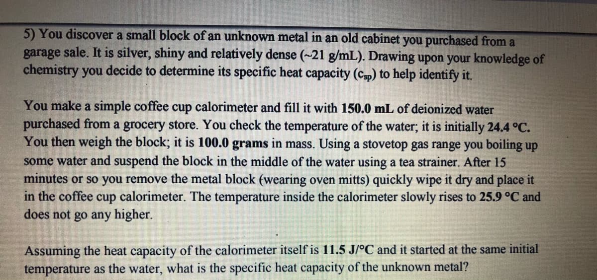 5) You discover a small block of an unknown metal in an old cabinet you purchased from a
garage sale. It is silver, shiny and relatively dense (~21 g/mL). Drawing upon your knowledge of
chemistry you decide to determine its specific heat capacity (csp) to help identify it.
You make a simple coffee cup calorimeter and fill it with 150.0 mL of deionized water
purchased from a grocery store. You check the temperature of the water; it is initially 24.4 °C.
You then weigh the block; it is 100.0 grams in mass. Using a stovetop gas range you boiling up
some water and suspend the block in the middle of the water using a tea strainer. After 15
minutes or so you remove the metal block (wearing oven mitts) quickly wipe it dry and place it
in the coffee cup calorimeter. The temperature inside the calorimeter slowly rises to 25.9 °C and
does not go any higher.
Assuming the heat capacity of the calorimeter itself is 11.5 J/°C and it started at the same initial
temperature as the water, what is the specific heat capacity of the unknown metal?
