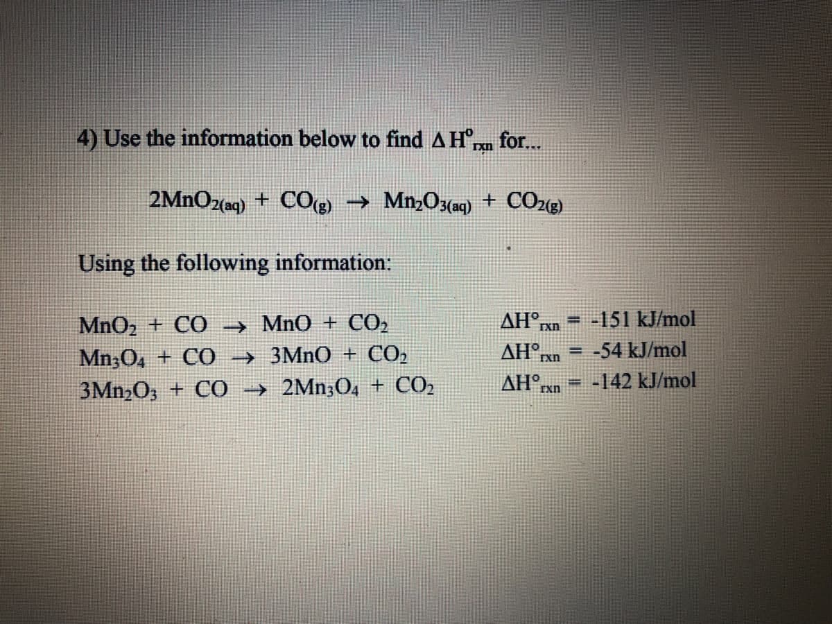 4) Use the information below to find AHran for...
2MNO2(aq) + COe)
→ Mn,O3(aq) + CO22)
Using the following information:
MnO2 + CO → MnO + CO2
AH rxn
-151 kJ/mol
%3D
-54 kJ/mol
Mn;04 + C0 → 3MNO + CO2
3Mn,O; + C0 → 2Mn;O4 + CO,
AH°,
Txn
AH°rxn
-142 kJ/mol
%3D
