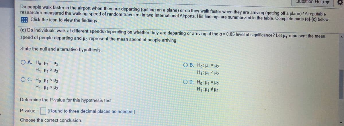 Question Help v
Do people walk faster in the airport when they are departing (getting on a plane) or do they walk faster when they are arriving (getting off a plane)? A reputable
researcher measured the walking speed of random travelers in two International Airports. His findings are summarized in the table. Complete parts (a)-(c) below.
A Click the icon to view the findings.
(c) Do individuals walk at different speeds depending on whether they are departing or arriving at the a = 0.05 level of significance? Let p, represent the mean
speed of people departing and p, represent the mean speed of people arriving.
State the null and alternative hypothesis.
OB. Ho P1= P2
O A. Ho H1 H2
H P > P2
O C. Ho P1 <H2
C D. Ho H1=12
H, P1> P2
Determine the P-value for this hypothesis test.
P-value =(Round to three decimal places as needed.)
Choose the correct conclusion.
