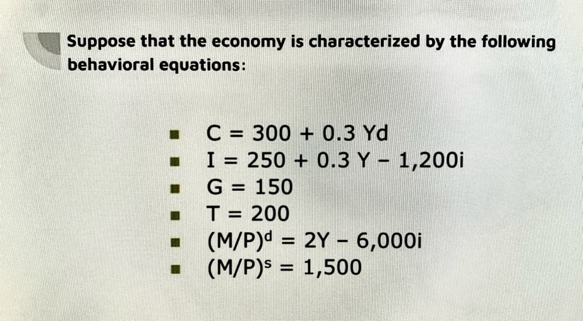Suppose that the economy is characterized by the following
behavioral equations:
B
C = 300+ 0.3 Yd
I = 250+ 0.3 Y - 1,200
G = 150
T = 200
(M/P)d = 2Y - 6,000i
(M/P)s = 1,500