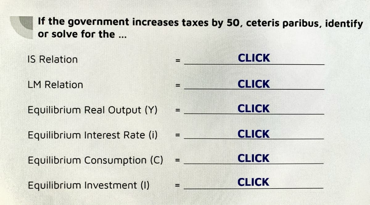 If the government increases taxes by 50, ceteris paribus, identify
or solve for the ...
IS Relation
LM Relation
Equilibrium Real Output (Y)
Equilibrium Interest Rate (i)
Equilibrium Consumption (C)
Equilibrium Investment (1)
=
=
=
CLICK
CLICK
CLICK
CLICK
CLICK
CLICK