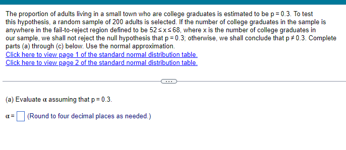 The proportion of adults living in a small town who are college graduates is estimated to be p = 0.3. To test
this hypothesis, a random sample of 200 adults is selected. If the number of college graduates in the sample is
anywhere in the fail-to-reject region defined to be 52≤x≤68, where x is the number of college graduates in
our sample, we shall not reject the null hypothesis that p = 0.3; otherwise, we shall conclude that p = 0.3. Complete
parts (a) through (c) below. Use the normal approximation.
Click here to view page 1 of the standard normal distribution table.
Click here to view page 2 of the standard normal distribution table.
(a) Evaluate a assuming that p = 0.3.
αx=
☐ (Round to four decimal places as needed.)