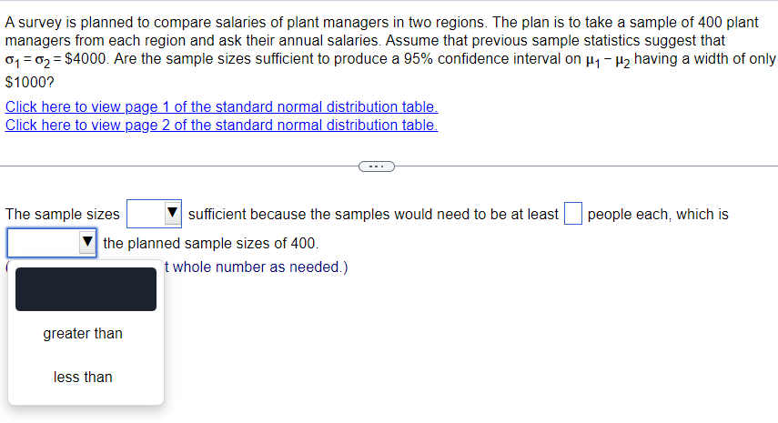 A survey is planned to compare salaries of plant managers in two regions. The plan is to take a sample of 400 plant
managers from each region and ask their annual salaries. Assume that previous sample statistics suggest that
0₁ = 02 = $4000. Are the sample sizes sufficient to produce a 95% confidence interval on μ₁-μ₂ having a width of only
$1000?
Click here to view page 1 of the standard normal distribution table.
Click here to view page 2 of the standard normal distribution table.
The sample sizes
sufficient because the samples would need to be at least
people each, which is
the planned sample sizes of 400.
t whole number as needed.)
greater than
less than