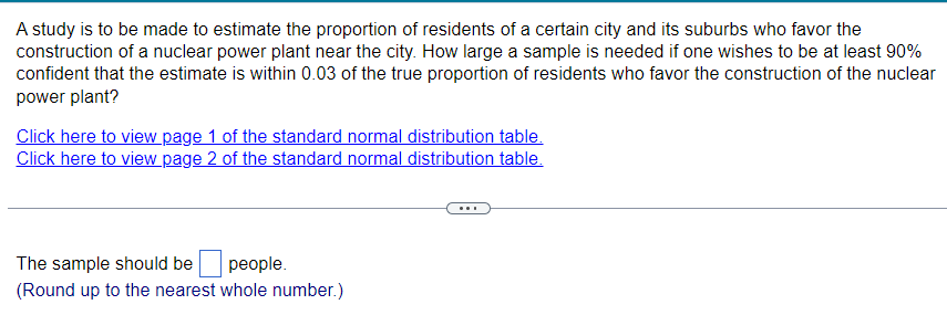 A study is to be made to estimate the proportion of residents of a certain city and its suburbs who favor the
construction of a nuclear power plant near the city. How large a sample is needed if one wishes to be at least 90%
confident that the estimate is within 0.03 of the true proportion of residents who favor the construction of the nuclear
power plant?
Click here to view page 1 of the standard normal distribution table.
Click here to view page 2 of the standard normal distribution table.
The sample should be
people.
(Round up to the nearest whole number.)