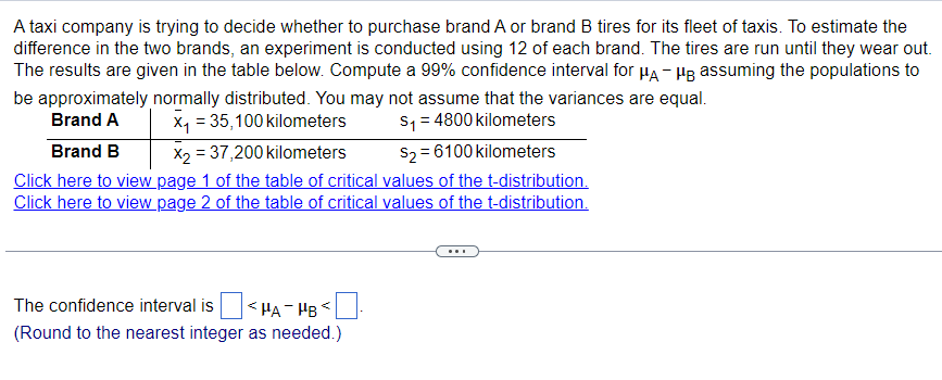 A taxi company is trying to decide whether to purchase brand A or brand B tires for its fleet of taxis. To estimate the
difference in the two brands, an experiment is conducted using 12 of each brand. The tires are run until they wear out.
The results are given in the table below. Compute a 99% confidence interval for μд- μ assuming the populations to
be approximately normally distributed. You may not assume that the variances are equal.
Brand A
X₁ = 35,100 kilometers
X2 37,200 kilometers
Brand B
S₁ = 4800 kilometers
$2 = 6100 kilometers
Click here to view page 1 of the table of critical values of the t-distribution.
Click here to view page 2 of the table of critical values of the t-distribution.
The confidence interval is
<HA HB
(Round to the nearest integer as needed.)