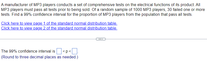 A manufacturer of MP3 players conducts a set of comprehensive tests on the electrical functions of its product. All
MP3 players must pass all tests prior to being sold. Of a random sample of 1000 MP3 players, 30 failed one or more
tests. Find a 99% confidence interval for the proportion of MP3 players from the population that pass all tests.
Click here to view page 1 of the standard normal distribution table.
Click here to view page 2 of the standard normal distribution table.
The 99% confidence interval is
<p<
(Round to three decimal places as needed.)