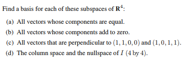 Find a basis for each of these subspaces of R4:
(a) All vectors whose components are equal.
(b) All vectors whose components add to zero.
(c) All vectors that are perpendicular to (1,1,0,0) and (1,0, 1, 1).
(d) The column space and the nullspace of I (4 by 4).