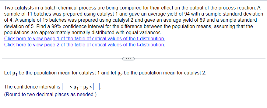 Two catalysts in a batch chemical process are being compared for their effect on the output of the process reaction. A
sample of 11 batches was prepared using catalyst 1 and gave an average yield of 94 with a sample standard deviation
of 4. A sample of 15 batches was prepared using catalyst 2 and gave an average yield of 89 and a sample standard
deviation of 5. Find a 99% confidence interval for the difference between the population means, assuming that the
populations are approximately normally distributed with equal variances.
Click here to view page 1 of the table of critical values of the t-distribution.
Click here to view page 2 of the table of critical values of the t-distribution.
Let μ₁ be the population mean for catalyst 1 and let μ₂ be the population mean for catalyst 2.
The confidence interval is ] < H₁ = H₂ < [
(Round to two decimal places as needed.)